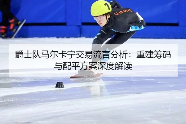 爵士队马尔卡宁交易流言分析：重建筹码与配平方案深度解读